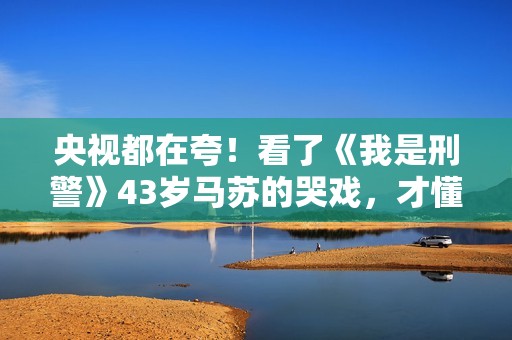 央视都在夸！看了《我是刑警》43岁马苏的哭戏，才懂什么叫真穷人