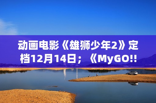 动画电影《雄狮少年2》定档12月14日；《MyGO!!!!!》全集即将上线B站 | 每日B报