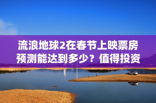 流浪地球2在春节上映票房预测能达到多少？值得投资吗？(流浪地球2vcr)
