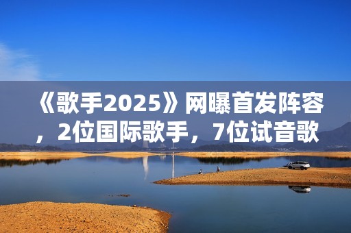 《歌手2025》网曝首发阵容，2位国际歌手，7位试音歌手应补位
