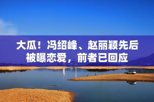 大瓜！冯绍峰、赵丽颖先后被曝恋爱，前者已回应