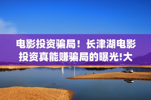 电影投资骗局！长津湖电影投资真能赚骗局的曝光!大家不要相信赶快追回损失(电影投资骗局怎么处理)