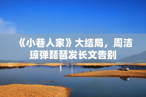 《小巷人家》大结局，周洁琼弹琵琶发长文告别