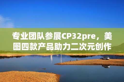 专业团队参展CP32pre，美图四款产品助力二次元创作者打开新体验(参赛团队成员简介)