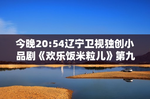 今晚20:54辽宁卫视独创小品剧《欢乐饭米粒儿》第九季第八期欢乐继续！
