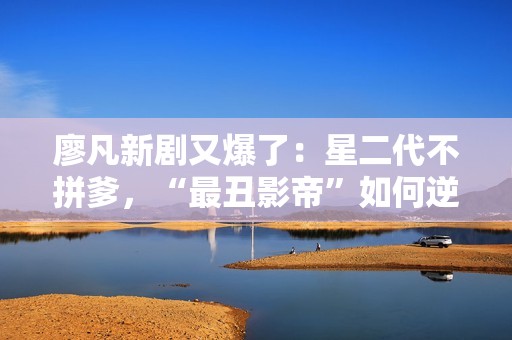 廖凡新剧又爆了：星二代不拼爹，“最丑影帝”如何逆袭成性感大叔