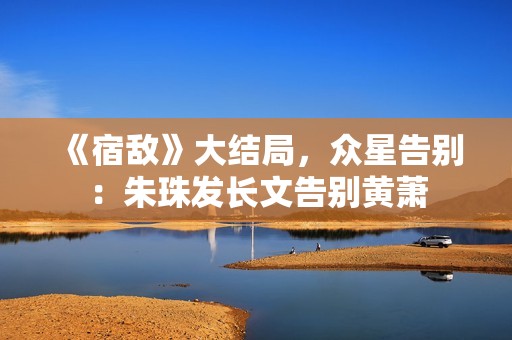 《宿敌》大结局，众星告别：朱珠发长文告别黄萧