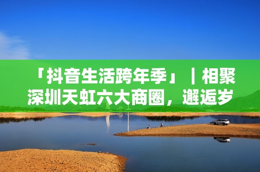  「抖音生活跨年季」｜相聚深圳天虹六大商圈，邂逅岁末心动盛宴