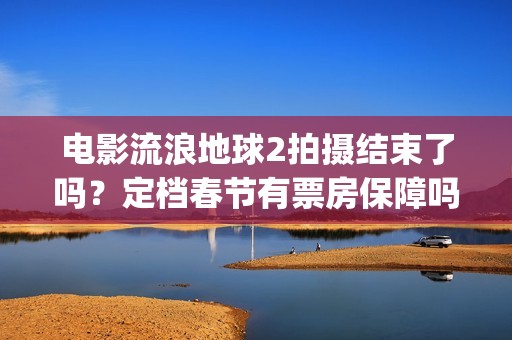 电影流浪地球2拍摄结束了吗？定档春节有票房保障吗？投资能参与吗？(电影流浪地球2完整版)
