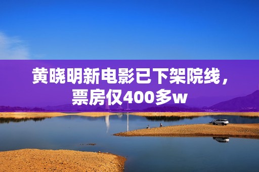 黄晓明新电影已下架院线，票房仅400多w