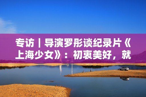 专访｜导演罗彤谈纪录片《上海少女》：初衷美好，就不会害怕