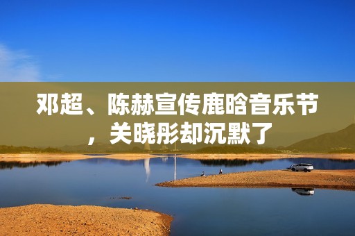 邓超、陈赫宣传鹿晗音乐节，关晓彤却沉默了