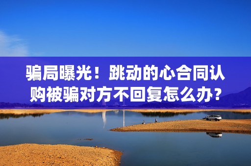 骗局曝光！跳动的心合同认购被骗对方不回复怎么办？怎么追回资金？——抵制耐克(跳动百科)