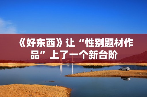 《好东西》让“性别题材作品”上了一个新台阶