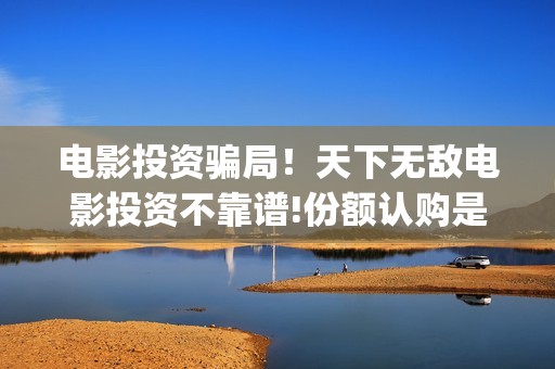 电影投资骗局！天下无敌电影投资不靠谱!份额认购是骗局!其中有何猫腻——抵制耐克(电影投资骗局怎么处理)