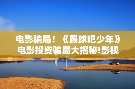 电影骗局！《踢球吧少年》电影投资骗局大揭秘!影视认购只是幌子!——抵制耐克