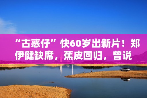“古惑仔”快60岁出新片！郑伊健缺席，蕉皮回归，曾说有人没道义