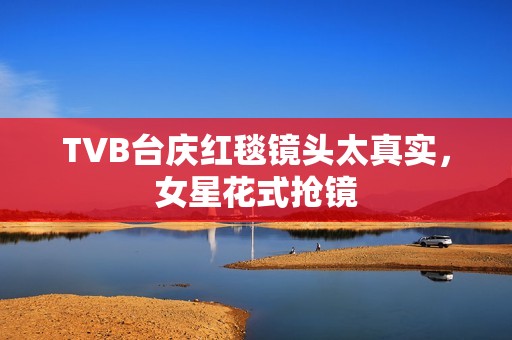 TVB台庆红毯镜头太真实，女星花式抢镜