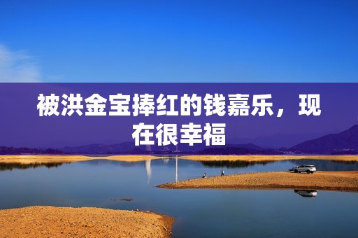 被洪金宝捧红的钱嘉乐，现在很幸福