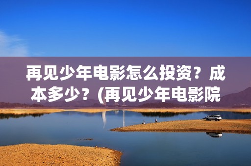 再见少年电影怎么投资？成本多少？(再见少年电影院)