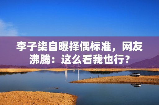 李子柒自曝择偶标准，网友沸腾：这么看我也行？
