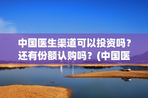 中国医生渠道可以投资吗？还有份额认购吗？(中国医生有资源吗)