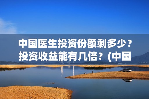 中国医生投资份额剩多少？投资收益能有几倍？(中国医生投资了多少钱)