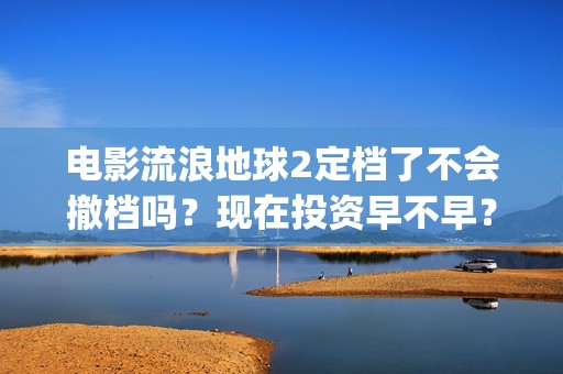 电影流浪地球2定档了不会撤档吗？现在投资早不早？(电影流浪地球2在线观看完整视频)