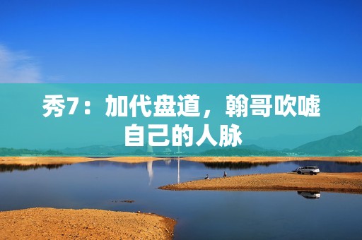 秀7：加代盘道，翰哥吹嘘自己的人脉