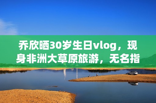 乔欣晒30岁生日vlog，现身非洲大草原旅游，无名指戴戒指引热议