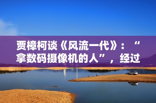 贾樟柯谈《风流一代》：“拿数码摄像机的人”，经过时代