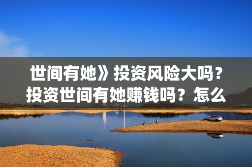 世间有她》投资风险大吗？投资世间有她赚钱吗？怎么投资？(世间有她出品公司)
