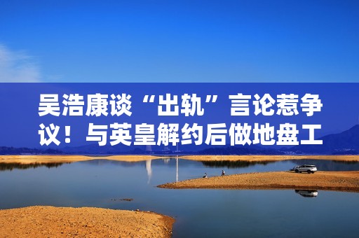 吴浩康谈“出轨”言论惹争议！与英皇解约后做地盘工，曾连交6女友