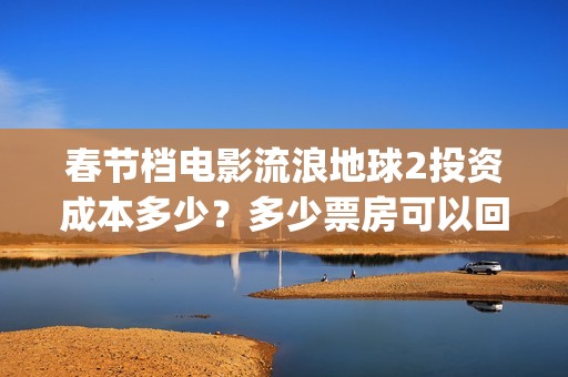 春节档电影流浪地球2投资成本多少？多少票房可以回本？起投门槛多少(流浪题材电影)