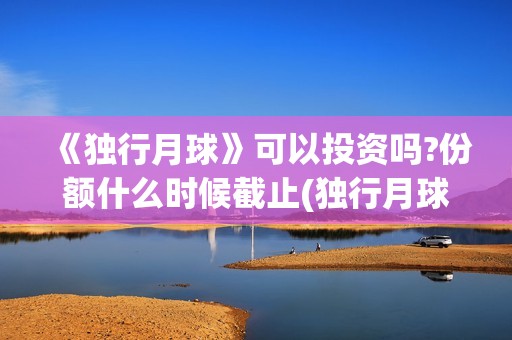 《独行月球》可以投资吗?份额什么时候截止(独行月球出品方)