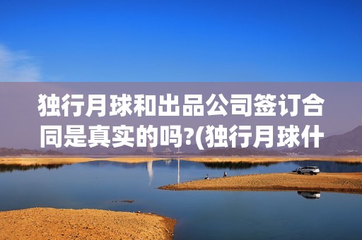 独行月球和出品公司签订合同是真实的吗?(独行月球什么时候上映)
