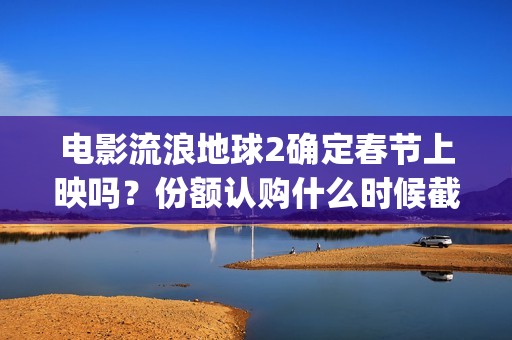 电影流浪地球2确定春节上映吗？份额认购什么时候截止？哪家公司靠谱(电影流浪地球2在线观看完整视频)