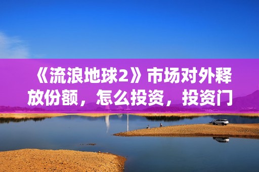 《流浪地球2》市场对外释放份额，怎么投资，投资门槛多少？(流浪地球2演员表全部名单)