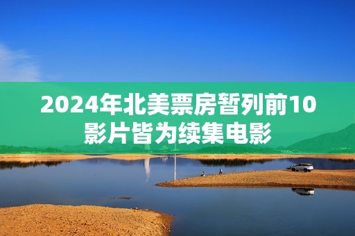 2024年北美票房暂列前10影片皆为续集电影