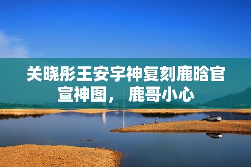 关晓彤王安宇神复刻鹿晗官宣神图， 鹿哥小心