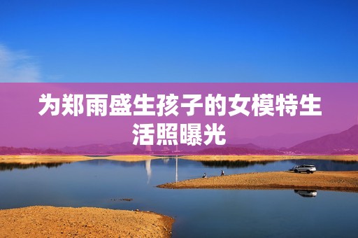 为郑雨盛生孩子的女模特生活照曝光