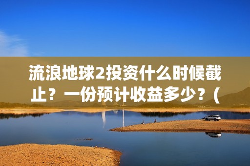流浪地球2投资什么时候截止？一份预计收益多少？(流浪地球2投资多少)