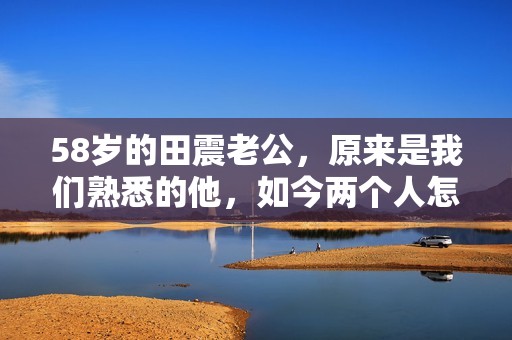 58岁的田震老公，原来是我们熟悉的他，如今两个人怎么样了？