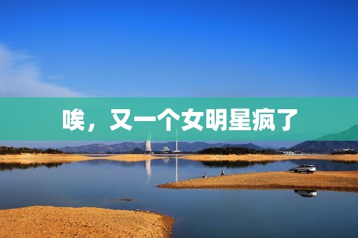 唉，又一个女明星疯了