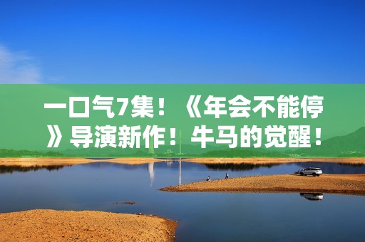 一口气7集！《年会不能停》导演新作！牛马的觉醒！