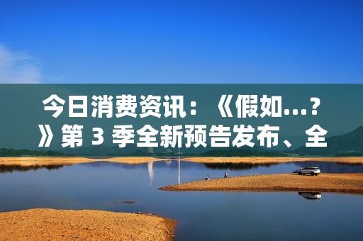 今日消费资讯：《假如…？》第 3 季全新预告发布、全新福特领睿和领裕插电混动 SUV 正式上市