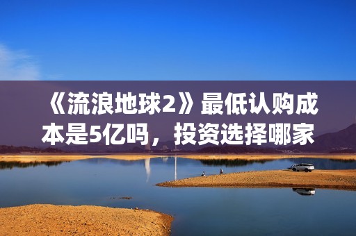 《流浪地球2》最低认购成本是5亿吗，投资选择哪家出品方好？(流浪地球2在线观看完整免费高清)