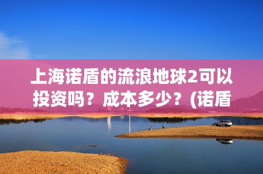 上海诺盾的流浪地球2可以投资吗？成本多少？(诺盾法律)