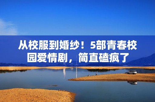 从校服到婚纱！5部青春校园爱情剧，简直磕疯了