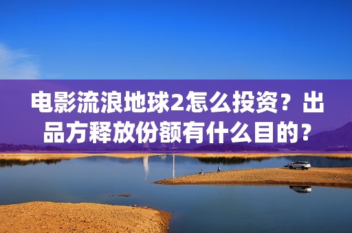 电影流浪地球2怎么投资？出品方释放份额有什么目的？(流浪地球2观后感)